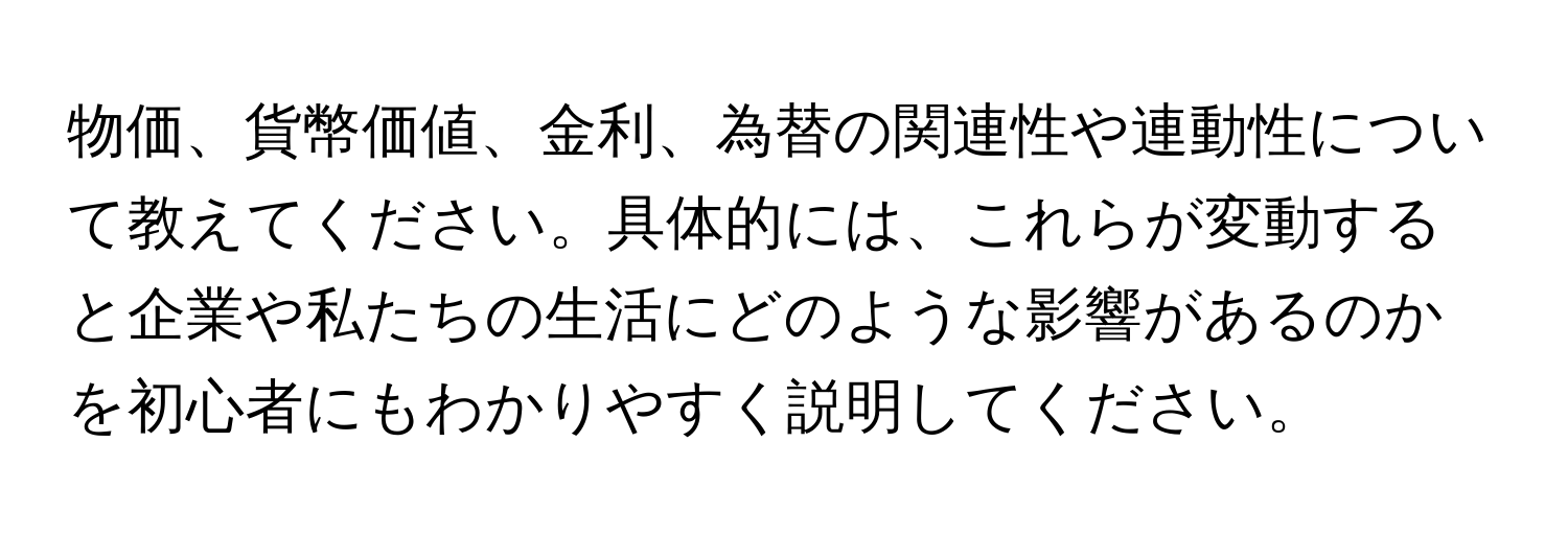 物価、貨幣価値、金利、為替の関連性や連動性について教えてください。具体的には、これらが変動すると企業や私たちの生活にどのような影響があるのかを初心者にもわかりやすく説明してください。