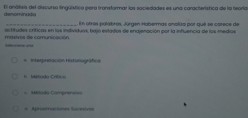 El análisis del discurso lingüístico para transformar las sociedades es una característica de la teoría
denominada
_ En otras palabras, Jūrgen Habermas analiza por qué se carece de
actitudes críticas en los individuos, bajo estados de enajenación por la influencia de los medios
masivos de comunicación.
Seleccione una:
Interpretación Historiográfica
b. Método Crítico
c. Método Comprensivo
d. Aproximaciones Sucesivas