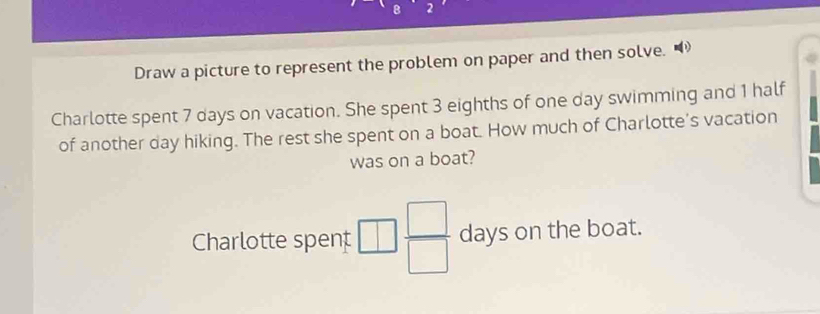 Draw a picture to represent the problem on paper and then solve. 
Charlotte spent 7 days on vacation. She spent 3 eighths of one day swimming and 1 half 
of another day hiking. The rest she spent on a boat. How much of Charlotte's vacation 
was on a boat? 
Charlotte spent  □ /□   days on the boat.