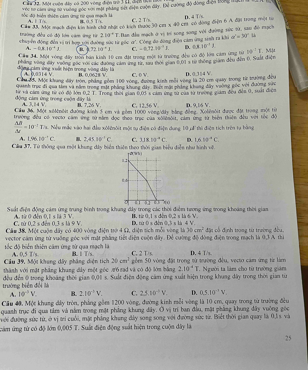 Cầu 32. Một cuộn dây có 200 vòng điện trở 3 Ω, diện ticn l
véc tơ cảm ứng từ vuông góc với mặt phẳng tiết diện cuộn dây. Đề cường độ dòng điện trong mạ  n 
đốc độ biến thiên cảm ứng từ qua mạch là
D. 4 T/s.
A. 1 T/s. B. 0.5 T/s. C. 2 T/s.
Câu 33. Một mạch điện kín hình chữ nhật có kích thước 30cm* 40cm có dòng điện 6 A đặt trong một từ
trường đều có độ lớn cảm ứng từ 2.10^(-4)T T. Ban đầu mạch ở vị trí song song với đường sức từ, sau đó mạch
chuyển động đến vị trí hợp với đường sức từ góc alpha
'. Công do dòng điện cảm ứng sinh ra khi alpha '=30° là
A. -0,8.10^(-4)J. B. 0 72.10^(-4)J. C. -0,72.10^(-5)J. D. 0,8.10^(-5)J.
Cầu 34. Một vòng dây tròn bán kính 10 cm đặt trong một từ trường đều có độ lớn cảm ứng từ 10^(-2)T Mặt
phẳng vòng dây vuông góc với các đường cảm ứng từ, sau thời gian 0,01 s từ thông giảm đều đến 0. Suất điện
động cảm ứng xuất hiện trong vòng dây là
A. 0,0314 V. B. 0,0628 V. C. 0 V. D. 0,314 V.
Cầu 35. Một khung dây tròn, phẳng gồm 100 vòng, đường kính mỗi vòng là 20 cm quay trong từ trường đều
quanh trục đi qua tâm và năm trong mặt phăng khung dây. Biết mặt phăng khung dây vuông góc với đường sức
từ và cảm ứng từ có độ lớn |) T. Trong thời gian 0,05 s cảm ứng từ của từ trường giảm đều đến 0, suất điện
động cảm ứng trong cuộn dây là
A. 3,14 V. B. 7,26 V. C. 12,56 V. D. 9,16 V.
Câu 36. Một xôlênôit đường kính 5 cm và gồm 1000 vòng/dây bằng đồng. Xolênôit được đặt trong một từ
trường đều có vectơ cảm ứng từ năm dọc theo trục của xôlênôit, cảm ứng từ biến thiên đều với tốc độ
 △ B/△ t =10^(-2)T/s. Nếu mắc vào hai đầu xôlênôit một tụ điện có điện dung 10μF thì điện tích trên tụ bằng
A. 1,96.10^(-7)C. B. 2,45.10^(-7)C. C. 3,18.10^(-8)C. D. 1,6.10^(-8)C.
Câu 37. Từ thông qua một khung dây biến thiên theo thời gian biểu diễn như hình vẽ.
Suất điện động cảm ứng trung bình trong khung dây trong các thời điểm tương ứng trong khoảng thời gian
A. từ 0 đến 0,1 s là 3 V. B. từ 0,1 s đến 0,2 s là 6 V.
C. từ 0,2 s đến 0,3 s là 9 V. D. từ 0 s đến 0,3 s là 4 V.
Câu 38. Một cuộn dây có 400 vòng điện trở 4 Ω, diện tích mỗi vòng là 30cm^2 đặt cố định trong từ trường đều,
vector cảm ứng từ vuông góc với mặt phẳng tiết diện cuộn dây. Để cường độ dòng điện trong mạch là 0,3 A thì
đốc độ biến thiên cảm ứng từ qua mạch là
A. 0,5 T/s. B. 1 T/s. C. 2 T/s. D. 4 T/s.
Câu 39. Một khung dây phẳng diện tích 20cm^2 gồm 50 vòng đặt trong từ trường đều, vectơ cảm ứng từ làm
thành với mặt phẳng khung dây một góc π6 rad và có độ lớn bằng 2.10^(-4)T. Người ta làm cho từ trường giảm
đều đến 0 trong khoảng thời gian 0,01 s. Suất điện động cảm ứng xuất hiện trong khung dây trong thời gian từ
trường biến đổi là
A. 10^(-3)V. B. 2.10^(-3)V. C. 2,5.10^(-3)V. D. 0,5.10^(-3)V.
Câu 40. Một khung dây tròn, phẳng gồm 1200 vòng, đường kính mỗi vòng là 10 cm, quay trong từ trường đều
quanh trục đi qua tâm và nằm trong mặt phẳng khung dây. Ở vị trí ban đầu, mặt phẳng khung dây vuông góc
với đường sức từ, ở vị trí cuối, mặt phẳng khung dây song song với đường sức từ. Biết thời gian quay là 0,l s và
cảm ứng từ có độ lớn 0,005 T. Suất điện động suất hiện trong cuộn dây là
25