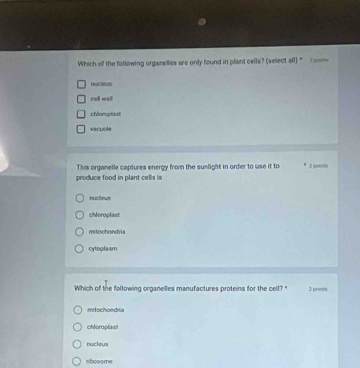 Which of the following organelles are only found in plant cells? (select all) * Epoliia
nucleus
cell wail
chloroplast
vacuole
This organelle captures energy from the sunlight in order to use it to 2 pousts
produce food in plant cells is
nucleus
chloroplast
mitochondria
cytoplasm
Which of the following organelles manufactures proteins for the cell? * 2 points
mitochondria
chloroplast
nucleus
ribosome