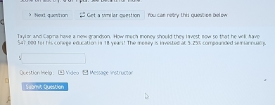 > Next question Get a similar question You can retry this question below 
r 
Taylor and Capria have a new grandson. How much money should they invest now so that he will have
$47,000 for his college education in 18 years? The money is invested at 5.25% compounded semiannually. 
Question Help: ←Video - Message instructor 
Submit Question