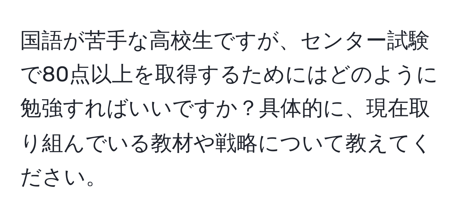 国語が苦手な高校生ですが、センター試験で80点以上を取得するためにはどのように勉強すればいいですか？具体的に、現在取り組んでいる教材や戦略について教えてください。