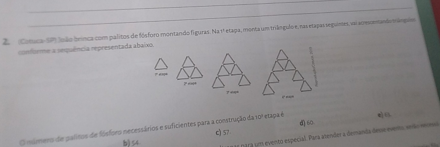 (Cotuca- SP) João brinca com palitos de fósforo montando figuras. Na 1ª etapa, monta um triângulo e, nas etapas seguintes, vai acrescentando triângulos
conforme a sequência representada abaixo.
1º etapa
2ª etspa
3ª etspa
4º etapa
d) 60.
O número de palitos de fósforo necessários e suficientes para a construção da 10^3 etapa é
e) 6
c) 57
b) 54
1s para um evento especial. Para atender a demanda desse evento, serão necessa