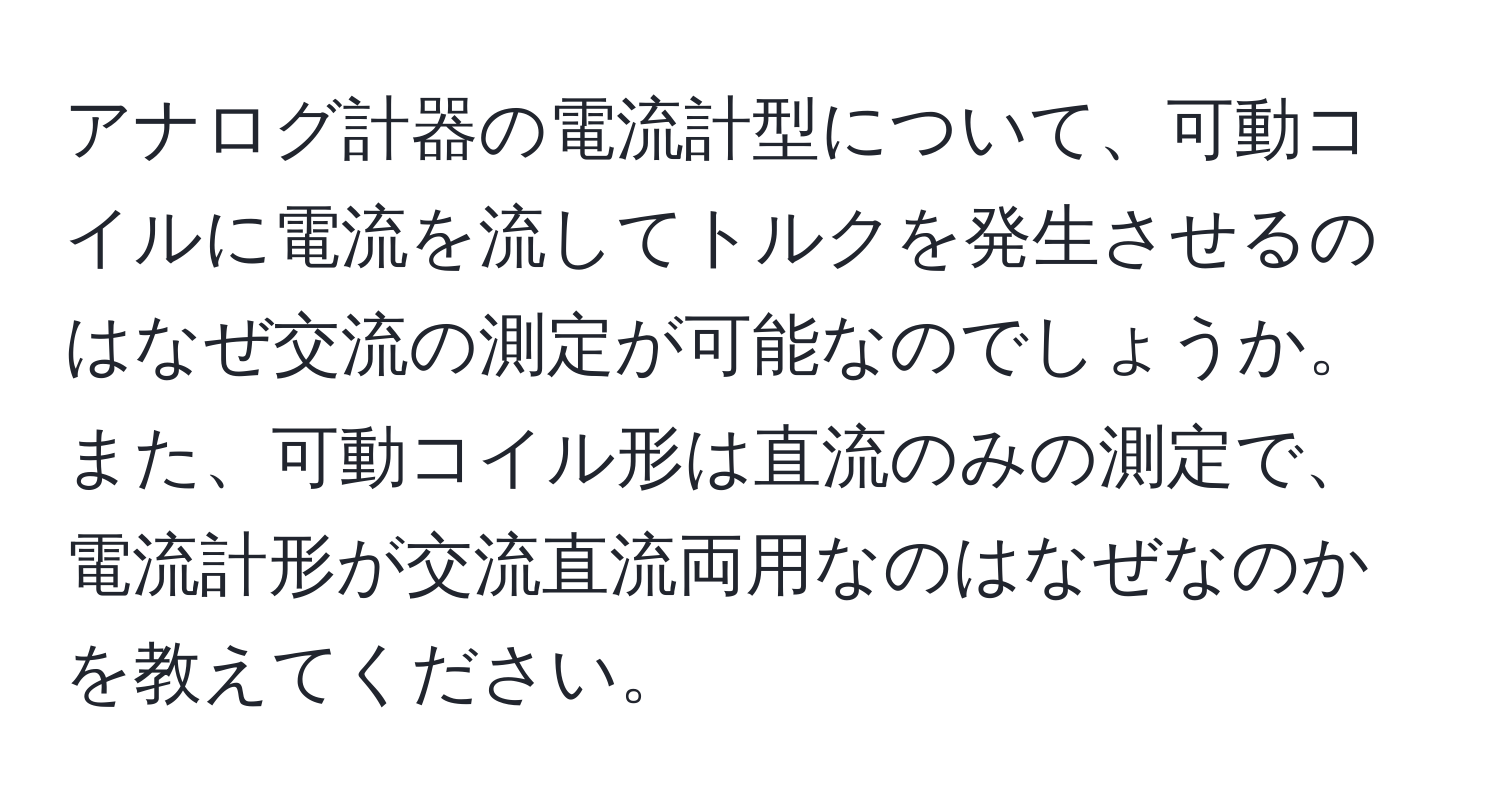 アナログ計器の電流計型について、可動コイルに電流を流してトルクを発生させるのはなぜ交流の測定が可能なのでしょうか。また、可動コイル形は直流のみの測定で、電流計形が交流直流両用なのはなぜなのかを教えてください。