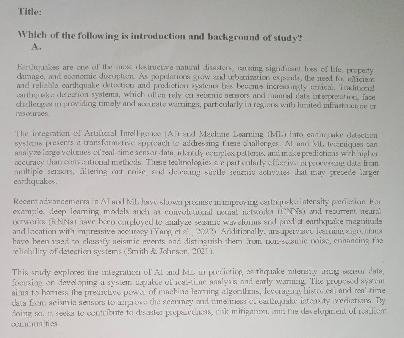 Title: 
Which of the following is introduction and background of study? 
A. 
Earthquakes are one of the most destructive natural disasters, causing significant loss of life, property 
damage, and economic disruption. As populations grow and urbanization expands, the need for efficient 
and reliable earthquake detection and prediction systems has become increasingly critical. Traditional 
earthquake detection systems, which often rely on seismic sensors and manual data interpretation, face 
challenges in providing timely and accurate warnings, particularly in regions with limited infrastructure or 
resources. 
The integration of Artificial Intelligence (AI) and Machine Learning (ML) into earthquake detection 
systems presents a transformative approach to addressing these challenges. AI and ML techniques can 
analyze large volumes of real-time sensor data, identify complex patterns, and make predictions with higher 
accuracy than conventional methods. These technologies are particularly effective in processing data from 
multiple sensors, filtering out noise, and detecting subtle seismic activities that may precede larger 
earthquakes. 
Recent advancements in AI and ML have shown promise in improving earthquake intensity prediction. For 
example, deep learning models such as convolutional neural networks (CNNs) and recurrent neural 
networks (RNNs) have been employed to analyze seismic waveforms and predict earthquake magnitude 
and location with impressive accuracy (Yang et al., 2022). Additionally, unsupervised learning algorithms 
have been used to classify seismic events and distinguish them from non-seismic noise, enhancing the 
reliability of detection systems (Smith & Johnson, 2021). 
This study explores the integration of AI and ML in predicting earthquake intensity using sensor data, 
focusing on developing a system capable of real-time analysis and early warning. The proposed system 
aims to harness the predictive power of machine learning algorithms, leveraging historical and real-time 
data from seismic sensors to improve the accuracy and timeliness of earthquake intensity predictions. By 
doing so, it seeks to contribute to disaster preparedness, risk mitigation, and the development of resilient 
communities.