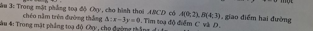 một 
âu 3: Trong mặt phẳng toạ độ Oxy, cho hình thoi ABCD có A(0;2), B(4;3) , giao điểm hai đường 
chéo nằm trên đường thẳng △ :x-3y=0. Tìm toạ độ điểm C và D. 
âu 4: Trong mặt phẳng toạ độ Oxy , cho đường thắng