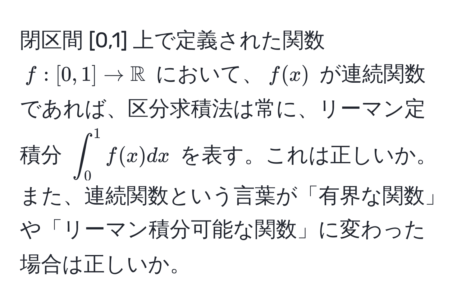 閉区間 [0,1] 上で定義された関数 $f:[0,1]arrow mathbbR$ において、$f(x)$ が連続関数であれば、区分求積法は常に、リーマン定積分 $∈t_0^1 f(x) dx$ を表す。これは正しいか。また、連続関数という言葉が「有界な関数」や「リーマン積分可能な関数」に変わった場合は正しいか。