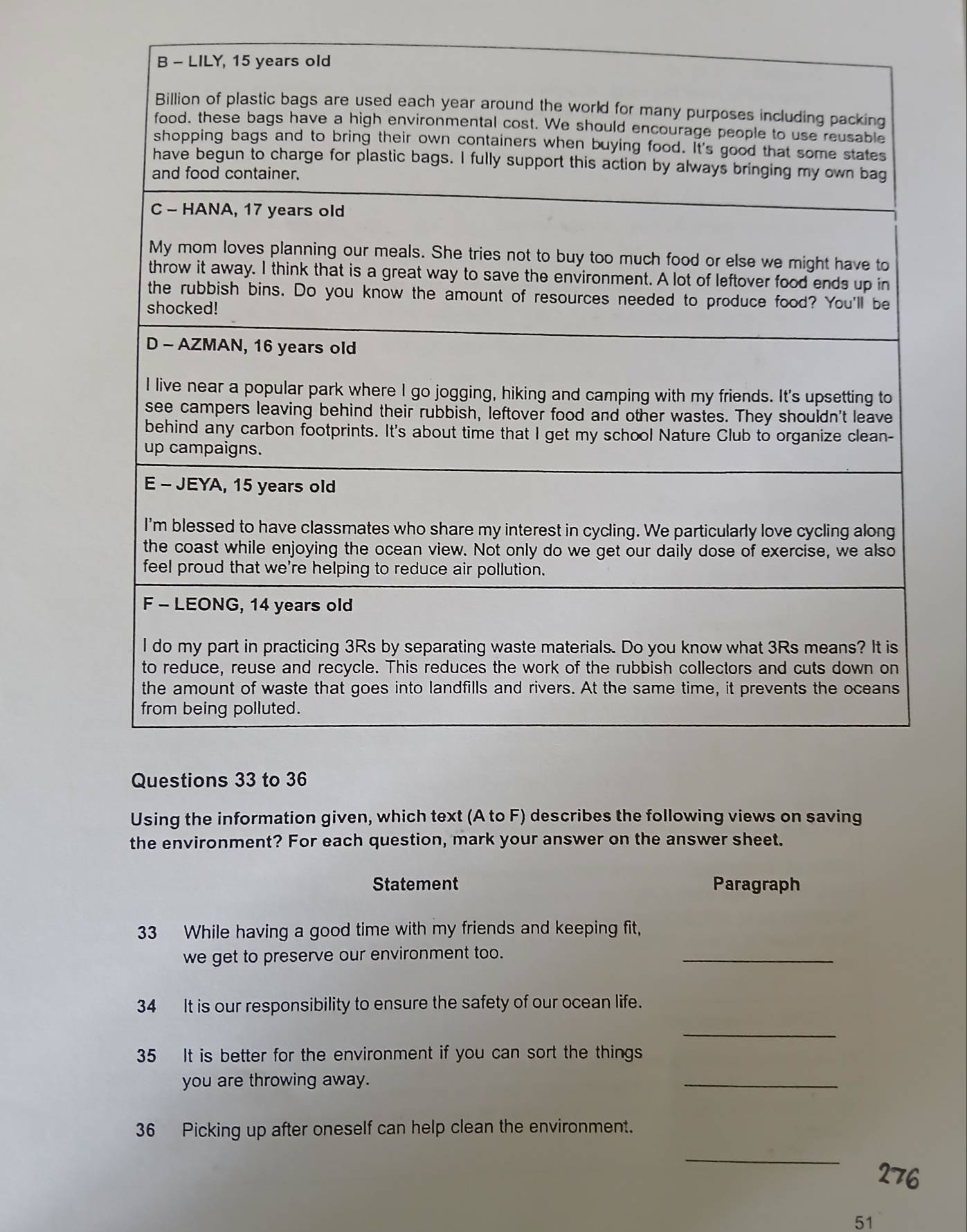 Using the information given, which text (A to F) describes the following views on saving 
the environment? For each question, mark your answer on the answer sheet. 
Statement Paragraph 
33 While having a good time with my friends and keeping fit, 
we get to preserve our environment too. 
_ 
34 It is our responsibility to ensure the safety of our ocean life. 
_ 
35 It is better for the environment if you can sort the things 
you are throwing away. 
_ 
36 Picking up after oneself can help clean the environment. 
_ 
51