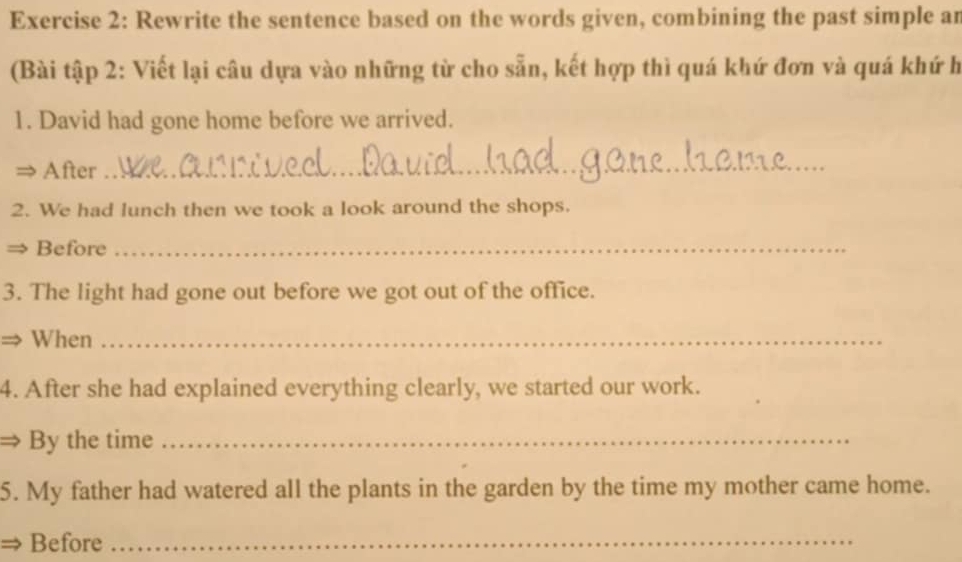 Rewrite the sentence based on the words given, combining the past simple an 
(Bài tập 2: Viết lại câu dựa vào những từ cho sẵn, kết hợp thì quá khứ đơn và quá khứ h 
1. David had gone home before we arrived. 
After 
_ 
2. We had lunch then we took a look around the shops. 
Before_ 
3. The light had gone out before we got out of the office. 
⇒ When_ 
4. After she had explained everything clearly, we started our work. 
By the time_ 
5. My father had watered all the plants in the garden by the time my mother came home. 
Before_