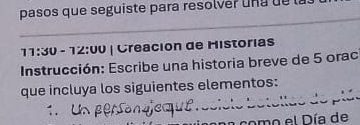 pasos que seguiste para resolver una de 
_ 
_ 
_ 
11:30 - 12:00 | Creación de Historias 
Instrucción: Escribe una historia breve de 5 orac 
que incluya los siguientes elementos: 
como el Día de