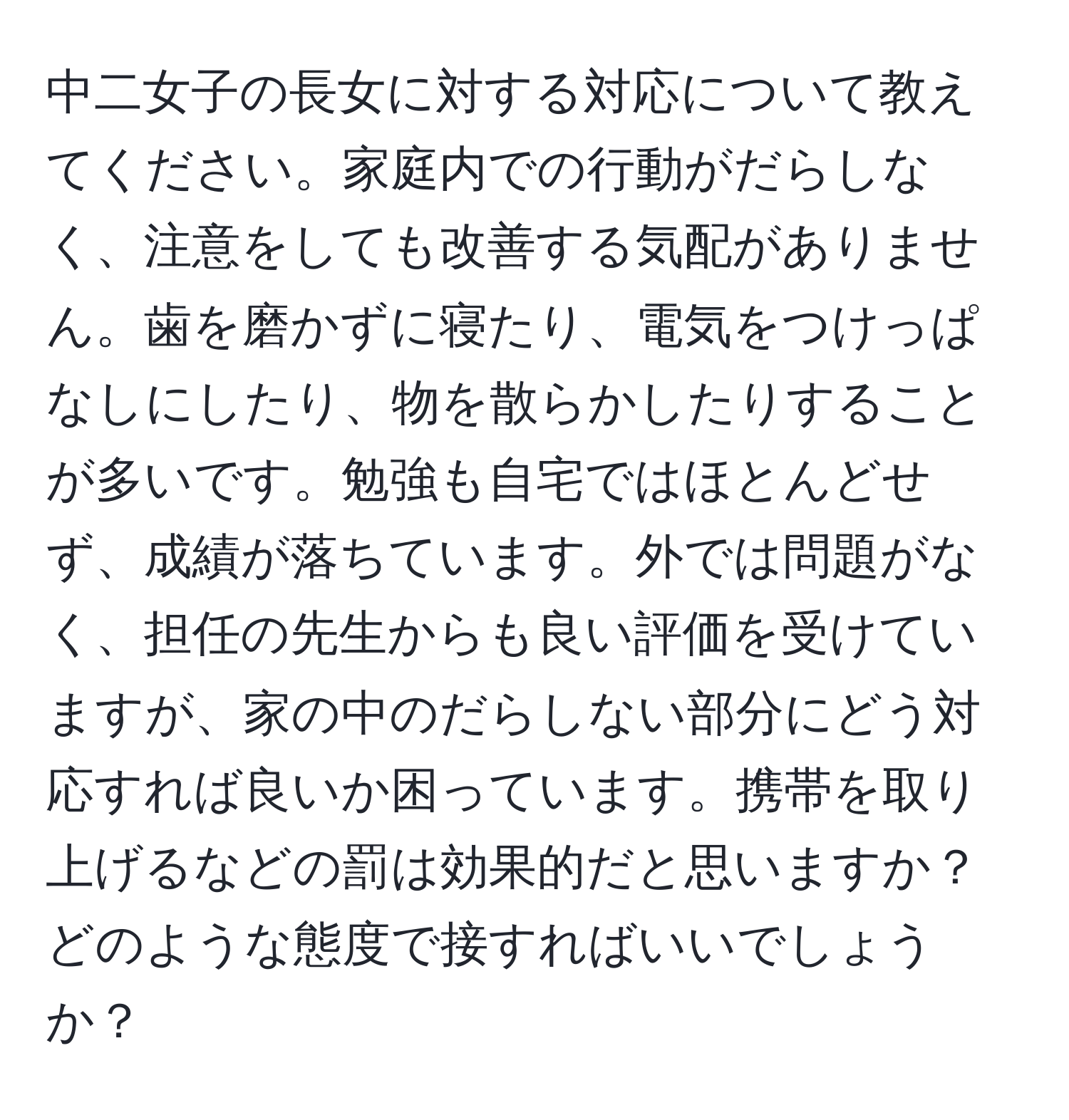 中二女子の長女に対する対応について教えてください。家庭内での行動がだらしなく、注意をしても改善する気配がありません。歯を磨かずに寝たり、電気をつけっぱなしにしたり、物を散らかしたりすることが多いです。勉強も自宅ではほとんどせず、成績が落ちています。外では問題がなく、担任の先生からも良い評価を受けていますが、家の中のだらしない部分にどう対応すれば良いか困っています。携帯を取り上げるなどの罰は効果的だと思いますか？どのような態度で接すればいいでしょうか？