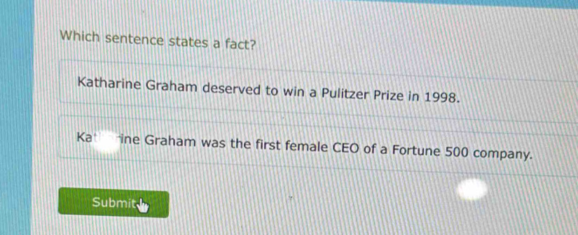 Which sentence states a fact?
Katharine Graham deserved to win a Pulitzer Prize in 1998.
Kat ine Graham was the first female CEO of a Fortune 500 company.
Submit