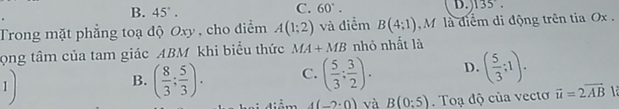 B. 45°.
C. 60°. 
D. 135°. 
Trong mặt phẳng toạ độ Oxy , cho điểm A(1;2) và điểm B(4;1) M là điểm di động trên tia Ox.
ọng tâm của tam giác ABM khi biểu thức MA+MB nhỏ nhất là
1)
C.
B. ( 8/3 ; 5/3 ). ( 5/3 ; 3/2 ).
D. ( 5/3 ;1).
4(-2· 0) và B(0:5). Toạ độ của vecto vector u=2vector AB