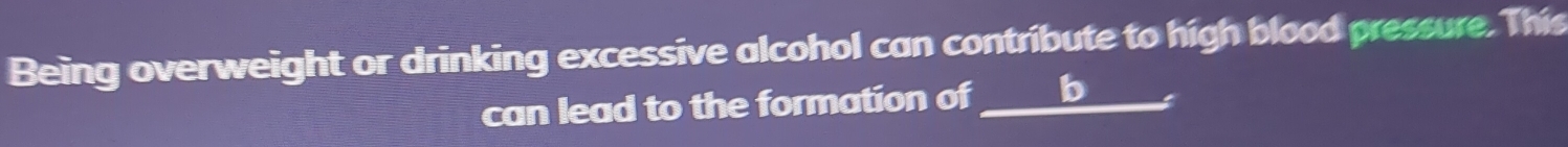 Being overweight or drinking excessive alcohol can contribute to high blood pressure. This 
can lead to the formation of b