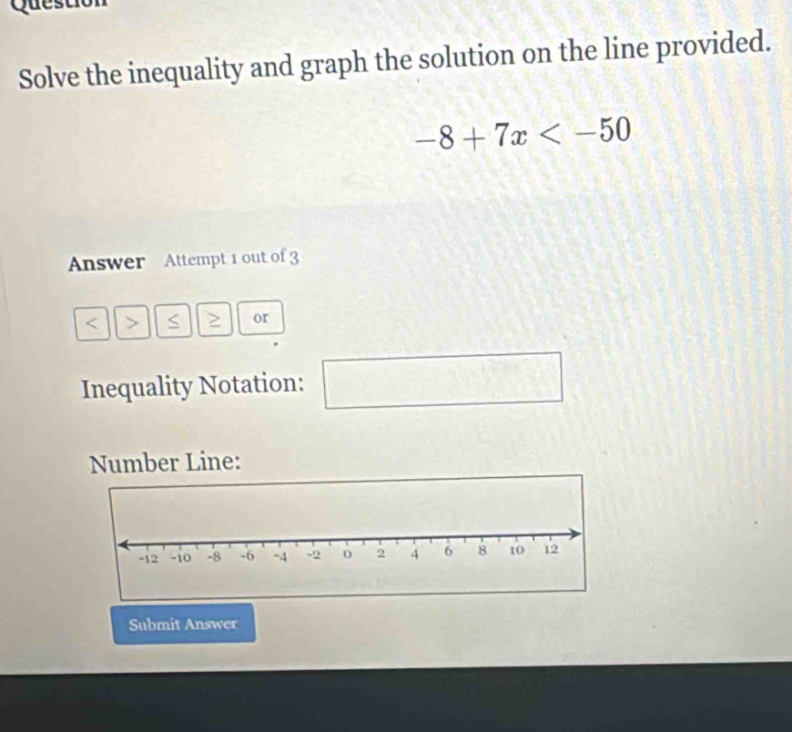 Quest 
Solve the inequality and graph the solution on the line provided.
-8+7x
Answer Attempt 1 out of 3 
< > S or 
Inequality Notation: 
□
(-3,4)
Number Line: 
Submit Answer