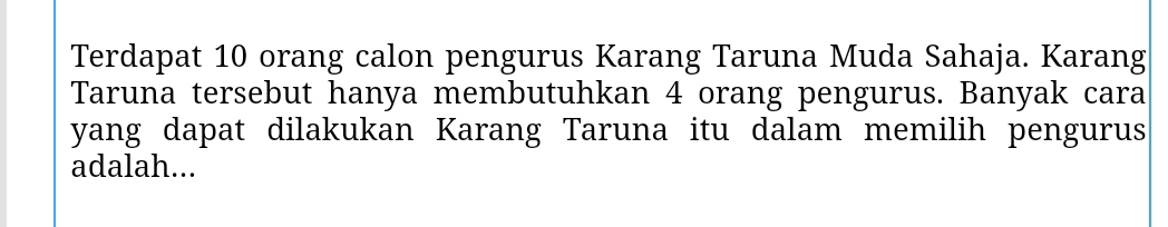 Terdapat 10 orang calon pengurus Karang Taruna Muda Sahaja. Karang 
Taruna tersebut hanya membutuhkan 4 orang pengurus. Banyak cara 
yang dapat dilakukan Karang Taruna itu dalam memilih pengurus 
adalah...