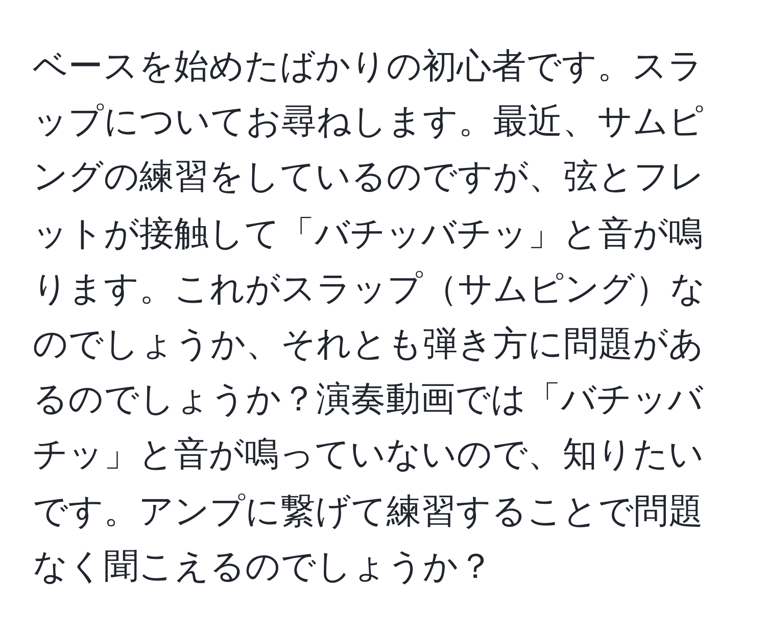 ベースを始めたばかりの初心者です。スラップについてお尋ねします。最近、サムピングの練習をしているのですが、弦とフレットが接触して「バチッバチッ」と音が鳴ります。これがスラップサムピングなのでしょうか、それとも弾き方に問題があるのでしょうか？演奏動画では「バチッバチッ」と音が鳴っていないので、知りたいです。アンプに繋げて練習することで問題なく聞こえるのでしょうか？