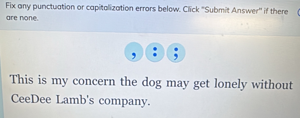 Fix any punctuation or capitalization errors below. Click ''Submit Answer'' if there ( 
are none. 
This is my concern the dog may get lonely without 
CeeDee Lamb's company.