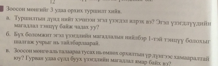 oосон монгийг 3 удаа орхих τуриилυ хийв. 
а. Туршюлтын дунл ннйт хэчнээн эгэл узэглэл илрэх вэ? Эгэл узэгдлуудийн 
магадлал тнцуу байж чадах уу? 
6. Бух боломжит эгэл узэгллийн магалиалын нийлбэр 1-тэй тэнцуу болохыг 
шалгаж учрыг нь τайлбарлаарай. 
в. Зоосон менгθ аль талаараатусах ньемнθх орхилтьн урдунгээс хамааралтгай 
οу? Γурван улаа сулд буух узэгллийн магаллал ямар байх вэ?