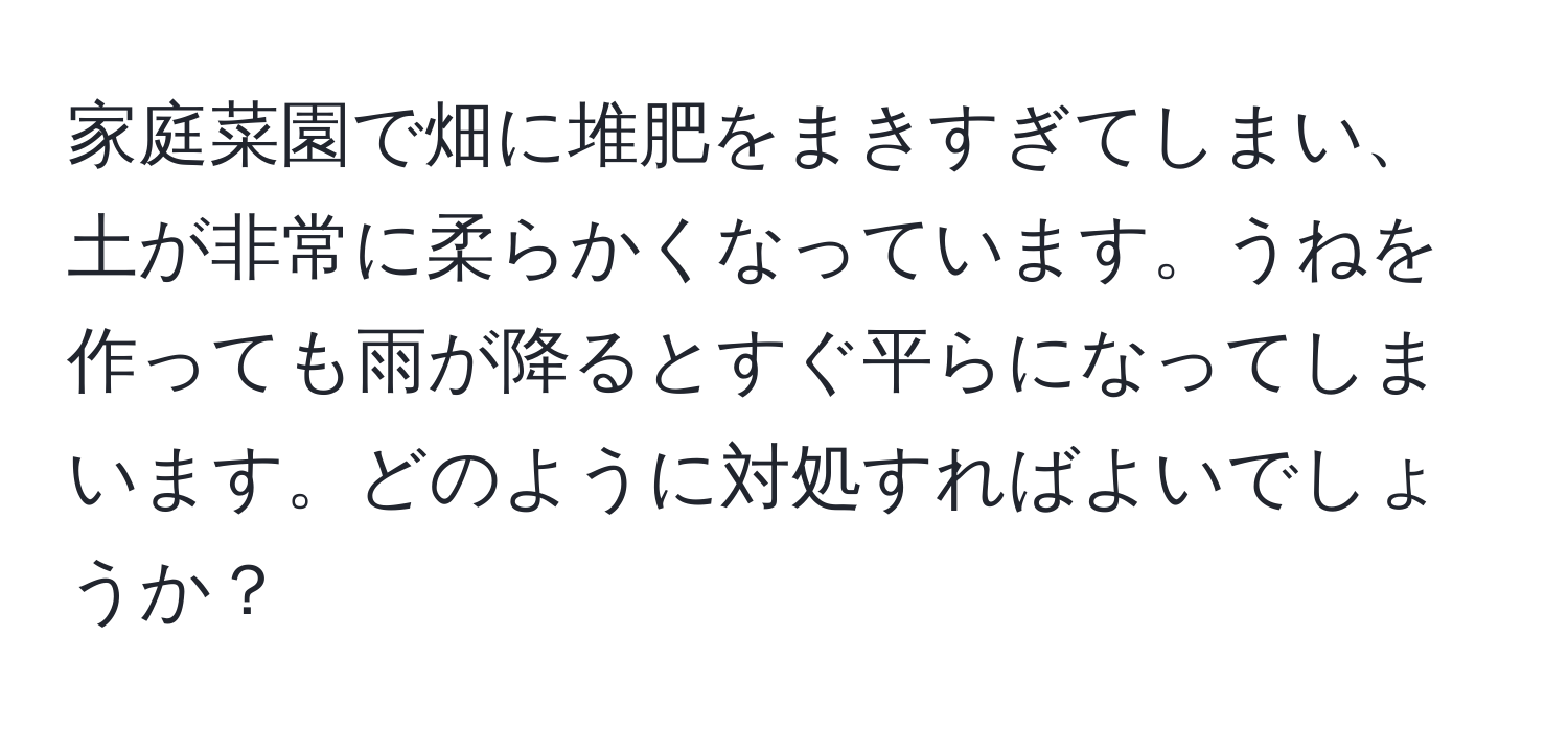 家庭菜園で畑に堆肥をまきすぎてしまい、土が非常に柔らかくなっています。うねを作っても雨が降るとすぐ平らになってしまいます。どのように対処すればよいでしょうか？