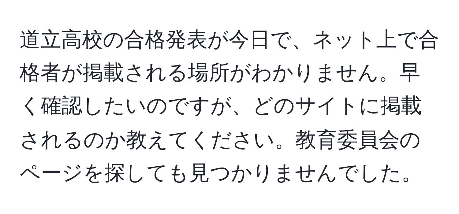 道立高校の合格発表が今日で、ネット上で合格者が掲載される場所がわかりません。早く確認したいのですが、どのサイトに掲載されるのか教えてください。教育委員会のページを探しても見つかりませんでした。