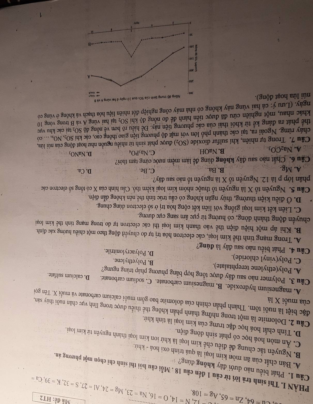 Ca=64,Zn=65,Ag=108. -12,N=14,O=16,Na=23,Mg=24,Al=27,S=32,K=39,Ca=
Mã đề: HT2
PHÀN I. Thí sinh trả lời từ câu 1 đến câu 18 . Mỗi câu hồi thí sinh chỉ chọn một phương án.
Câu 1. Phát biểu nào dưới đây không đúng?
A. Bản chất của ăn mòn kim loại là quá trình oxi hoá - khử.
B. Nguyên tắc chung để điều chế kim loại là khử ion kim loại thành nguyên tử kim loại.
C. Ăn mòn hoá học có phát sinh dòng điện.
D. Tính chất hoá học đặc trưng của kim loại là tính khử.
Câu 2. Dolomite là một trong những thành phần không thể thiếu được trong lĩnh vực chăn nuôi thủy sản,
đặc biệt là nuôi tôm. Thành phần chính của dolomite bao gồm muối calcium carbonate và muối X. Tên gọi
của muối X là
A. magnesium hydroxide. B. magnesium carbonate. C. sodium carbonate. D. calcium sulfate.
Câu 3. Polymer nào sau đây được tổng hợp bằng phương pháp trùng ngưng?
A. Poly(ethylene terephtalate). B. Polyethylene.
C. Poly(vinyl chloride). D. Polyacrylonitrile.
Câu 4. Phát biểu nào sau đây là đúng?
A. Trong mạng tinh thể kim loại, các electron hóa trị tự do chuyển động theo một chiều hướng xác định.
B. Khi áp một hiệu điện thế vào thanh kim loại thì các electron tự do trong mạng tinh thể kim loại
chuyển động thành dòng, có hướng từ cực âm sang cực dương.
C. Liên kết kim loại giống với liên kết cộng hóa trị ở số electron dùng chung.
D. Ở điều kiện thường, thủy ngân không có cấu trúc tinh thể nên không dẫn điện.
Câu 5. Nguyên tố X là nguyên tố thuộc nhóm kim loại kiềm thổ. Cấu hình của X có tổng số electron các
phân lớp p là 12. Nguyên tố X là nguyên tố nào sau đây?
A. Mg. B. Ba. C. Be. D. Ca.
Câu 6. Chất nào sau đây không dùng để làm mềm nước cứng tạm thời?
A. Na_2CO_3 B. NaOH C. Na_3PO_4
D. NaNO_3
Câu 7. Trong tự nhiên, khí sulfur dioxide (SO_2) được phát sinh từ nhiều nguồn như hoạt động của núi lửa,
cháy rừng. Ngoài ra, tại các thành phố lớn với mật độ phương tiện giao thông cao, các khí SO_2,NO_x,.. có
thể phát ra đáng kể từ khói thải của các phương tiện này. Để hiều rõ hơn về nồng độ SO_2 tại các khu vực
khác nhau, một nghiên cứu đã được tiến hành để đo nồng độ khí SO_2 tại hai vùng A và B trong vòng 10
ngày. (Lưu ý: cả hai vùng này không có nhà máy công nghiệp đốt nhiên liệu hóa thạch và không ở vùng có
núi lửa hoạt động).
4