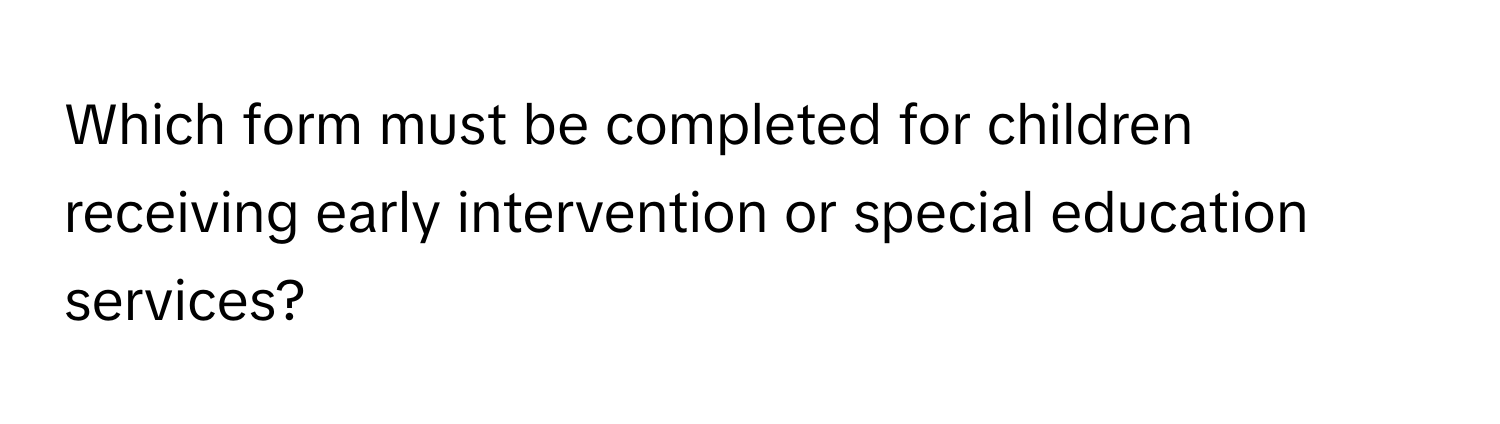 Which form must be completed for children receiving early intervention or special education services?