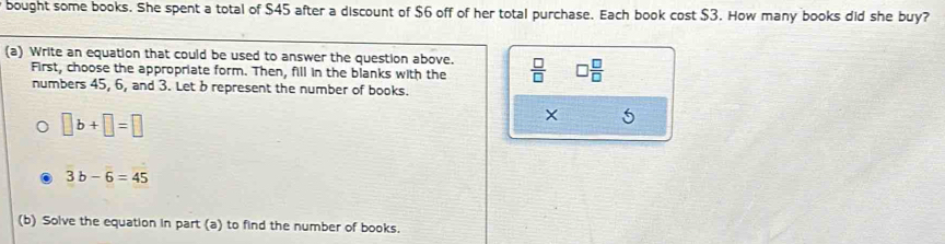 bought some books. She spent a total of $45 after a discount of $6 off of her total purchase. Each book cost $3. How many books did she buy? 
(a) Write an equation that could be used to answer the question above.  □ /□   □  □ /□  
First, choose the appropriate form. Then, fill in the blanks with the 
numbers 45, 6, and 3. Let b represent the number of books.
□ b+□ =□
X 5
3b-6=45
(b) Solve the equation in part (a) to find the number of books.