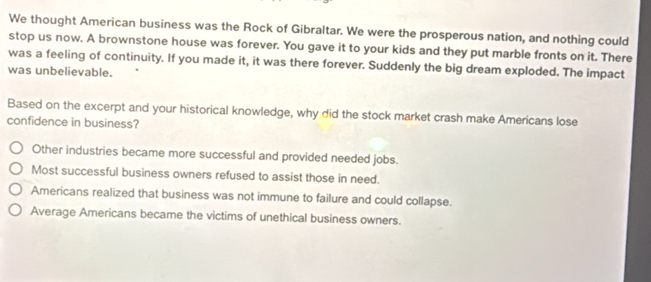 We thought American business was the Rock of Gibraltar. We were the prosperous nation, and nothing could
stop us now. A brownstone house was forever. You gave it to your kids and they put marble fronts on it. There
was a feeling of continuity. If you made it, it was there forever. Suddenly the big dream exploded. The impact
was unbelievable.
Based on the excerpt and your historical knowledge, why did the stock market crash make Americans lose
confidence in business?
Other industries became more successful and provided needed jobs.
Most successful business owners refused to assist those in need.
Americans realized that business was not immune to failure and could collapse.
Average Americans became the victims of unethical business owners.