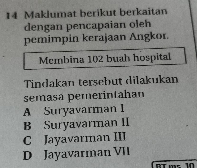 Maklumat berikut berkaitan
dengan pencapaian oleh
pemimpin kerajaan Angkor.
Membina 102 buah hospital
Tindakan tersebut dilakukan
semasa pemerintahan
A Suryavarman I
B Suryavarman II
C Jayavarman III
D Jayavarman VII
RT ms 10