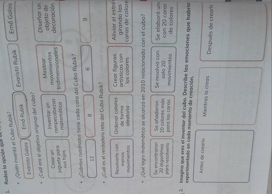 Rodea la opción que dl
¿Quién inventó el Cubo Rubik?
Ernő Galois
Evaristo Galois Ernő Rubik Evaristo Rubik
¿Cuál era el objetivo original del cubo?
Crear un Inventar un Mostrar Diseñar un
juguete para rompecabezas movimientos objeto de
sus hijos matemático tridimensionales decoración
¿Cuántos cuadrados tiene cada cara del Cubo Rubik?
6
9
12
8
¿Cuál es el verdadero reto del Cubo Rubik?
Resolverlo con Ordenar colores Crear figuras Aliviar el estrés
menos de forma artísticas con girando las
movimientos aleatoria los colores caras de colore
¿Qué logro matemático se alcanzó en 2010 relacionado con el cubo?
Se encontraron Se añadieron Se resolvió con Se elaboró un
20 algoritmos 20 colores más solo 20 con 20 caras
para resolverlo para las caras movimientos de colores
2. Imagina que eres el inventor del cubo. Describe las emociones que habríæ
experimentado en cada momento de creación.
Antes de crearlo Mientras lo creas Después de crearlo