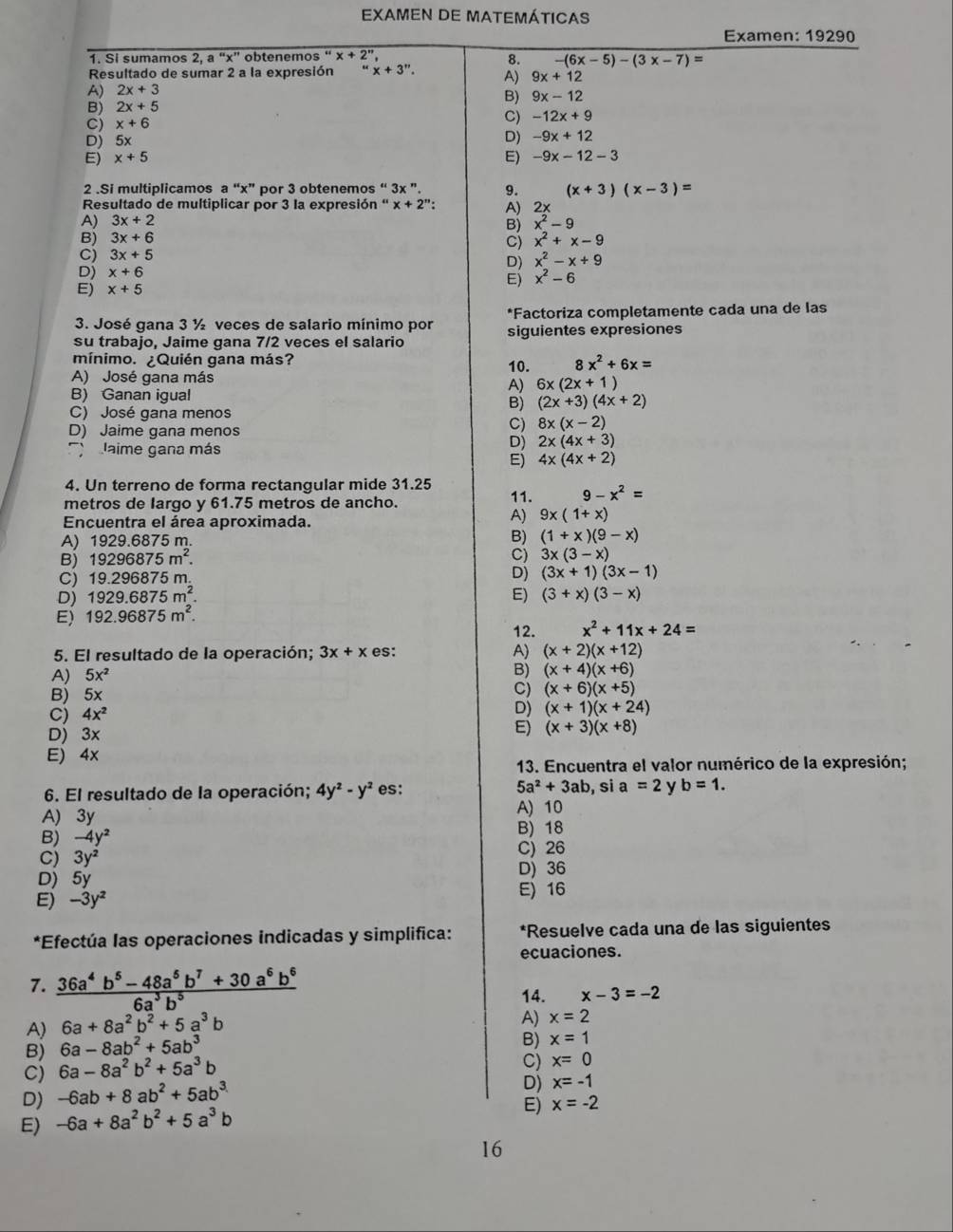 EXAMEN DE MATEMÁtICAs
Examen: 19290
1. Si sumamos 2,a''x'' obtenemos " x+2'' 8. -(6x-5)-(3x-7)=
Resultado de sumar 2 a la expresión x+3''.
A) 2x+3 A) 9x+12
B) 9x-12
B) 2x+5
cj x+6
C) -12x+9
D) 5x
D) -9x+12
E) x+5 E) -9x-12-3
2 .Si multiplicamos a “x” por 3 obtenemos “ 3x ”. 9. (x+3)(x-3)=
Resultado de multiplicar por 3 la expresión “ x + 2”: A) 2×
A) 3x+2 x^2-9
B)
Bj 3x+6 x^2+x-9
C)
C) 3x+5
D) x^2-x+9
D) x+6
E) x^2-6
E) x+5
3. José qana 3 ½ veces de salario mínimo por *Factoriza completamente cada una de las
su trabajo, Jaime gana 7/2 veces el salario siguientes expresiones
mínimo. ¿Quién gana más?
A) José gana más 10. 8x^2+6x=
A) 6x(2x+1)
B) Ganan igual
C) José gana menos
B) (2x+3)(4x+2)
D) Jaime gana menos
C) 8x(x-2)
aime gana más
D) 2x(4x+3)
E) 4x(4x+2)
4. Un terreno de forma rectangular mide 31.25
metros de largo y 61.75 metros de ancho. 11. 9-x^2=
Encuentra el área aproximada.
A) 9x(1+x)
A) 1929.6875 m B) (1+x)(9-x)
B) 19296875m^2.
C) 3x(3-x)
C) 19.296875m
D) (3x+1)(3x-1)
D) 1929.6875m^2. E) (3+x)(3-x)
E) 192.96875m^2.
12. x^2+11x+24=
5. El resultado de la operación; 3x+x es: A) (x+2)(x+12)
A) 5x^2
B) (x+4)(x+6)
B) 5
C) (x+6)(x+5)
C) 4x^2
D) (x+1)(x+24)
D) 3x
E) (x+3)(x+8)
E) 4x
13. Encuentra el valor numérico de la expresión;
6. El resultado de la operación; 4y^2-y^2 es: 5a^2+3ab , si a=2 b=1.
A) 3y
A) 10
B) -4y^2
B) 18
C) 3y^2
C) 26
D)5y
D) 36
E) -3y^2
E)16
*Efectúa las operaciones indicadas y simplifica: *Resuelve cada una de las siguientes
ecuaciones.
7.  (36a^4b^5-48a^5b^7+30a^6b^6)/6a^3b^5  14. x-3=-2
A) 6a+8a^2b^2+5a^3b
A) x=2
B) 6a-8ab^2+5ab^3
B) x=1
C) 6a-8a^2b^2+5a^3b
C) x=0
D) -6ab+8ab^2+5ab^3
D) x=-1
E) -6a+8a^2b^2+5a^3b
E) x=-2
16