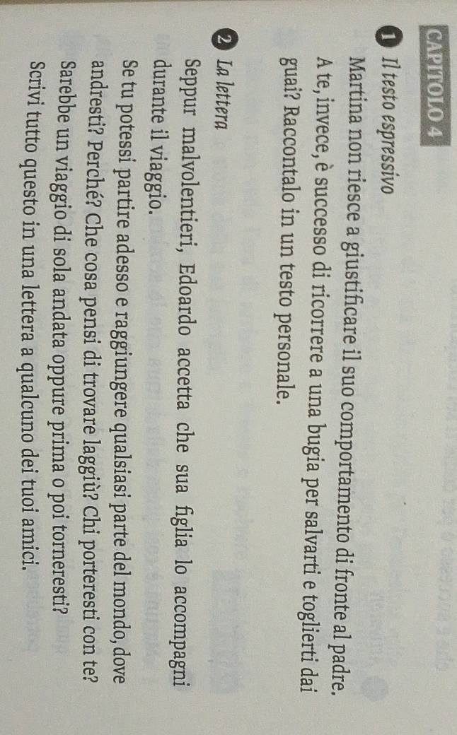 CAPITOLO 4 
1 Il testo espressivo 
Martina non riesce a giustificare il suo comportamento di fronte al padre. 
A te, invece,è successo di ricorrere a una bugia per salvarti e toglierti dai 
guai? Raccontalo in un testo personale. 
2 La lettera 
Seppur malvolentieri, Edoardo accetta che sua figlia lo accompagni 
durante il viaggio. 
Se tu potessi partire adesso e raggiungere qualsiasi parte del mondo, dove 
andresti? Perché? Che cosa pensi di trovare laggiù? Chi porteresti con te? 
Sarebbe un viaggio di sola andata oppure prima o poi torneresti? 
Scrivi tutto questo in una lettera a qualcuno dei tuoi amici.