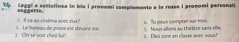 Leggi e sottolinea in blu i pronomi complemento e in rosso i pronomi personali 
soggetto. 
1. Il va au cinéma avec eux? 4. Tu peux compter sur moi. 
2. Le bureau de poste est devant toi. 5. Nous allons au théâtre sans elle. 
3. On se voit chez lui? 6. Elles sont en classe avec vous?