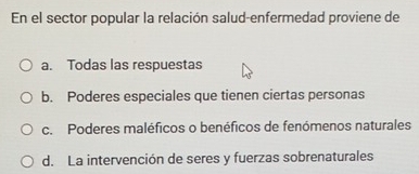 En el sector popular la relación salud-enfermedad proviene de
a. Todas las respuestas
b. Poderes especiales que tienen ciertas personas
c. Poderes maléficos o benéficos de fenómenos naturales
d. La intervención de seres y fuerzas sobrenaturales