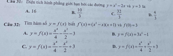 Cầu 31: Diện tích hình phẳng giới hạn bởi các đường y=x^2-2x và y=3 là:
A. 16 B.  10/3  C.  32/3  D.  4/3 
Câu 32: Tìm hàm số y=f(x) biết f'(x)=(x^2-x)(x+1) và f(0)=3
A. y=f(x)= x^4/4 - x^2/2 -3 B. y=f(x)=3x^2-1
C. y=f(x)= x^4/4 - x^2/2 +3 y=f(x)= x^4/4 + x^2/2 +3
D.