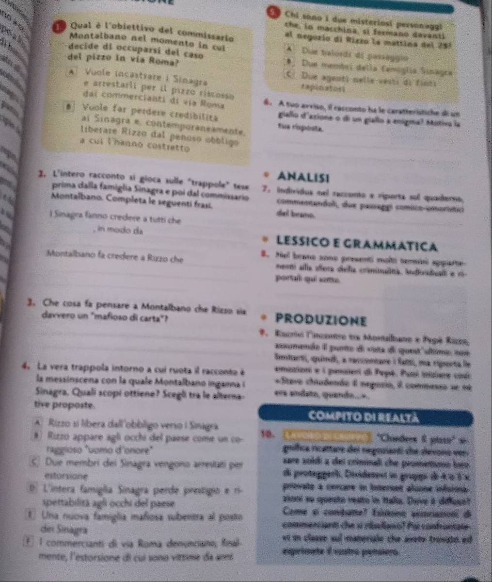 Chi sono i due misteriosi personaggi
che, in macchina, si fermano davanti
Qual è l'obiettivo del commissario al negorio di Rizzo la mattina del 297
peain
Montalbano nel momento in cul A Due balordi di passeggió
decide di occuparsi del caso *. Due membri della famiglia Sinagra
del pizzo in vía Roma?
ao s Al Vuole incastrare i Sinagra rapinatosi
C Due agent) nelle vesti di finti
 
e arrestarli per il pirro riscosso
dai commercianti di vịa Roma 6. A tuo arviao, il racconto ha le caratteristiche di un
#  Vuole far perdere credibilita tus raposte.
gialo d'asione o di un giallo a enigma? Motiva la
ai Sinagra e. contemporaneamente.
L
liberare Rizzo dal penoso obbligo
a cul Vhanno costretto
ANALISI
a 2. L'intero racconto si gioca sulle "trappole" tese 7. individos nel reccento e riporta sul quaderna,
a prima dalla famiglia Sinagra e poi dal commissario commentandol, due passapot comico-amorític
Montalbano. Completa le seguenti frasí. del brame
b l Sinagra fanno credere a tutti che
_
_
__, in modo da _LESSICO E GRAMMATICA
B. Nel brane sone presenti moli semni apparte
Montalbano fa credere a Rizzo che_  nertó ala alora diela crimnalna. indiadual e 1-
_
portal quí sote.
_
3. Che cosa fa pensare a Montalbano che Rizso sia PRODUZIONE
davvero un "mafioso di carta"?
_*. Encrio lncontro e Montalbano e Fepê Rizto,
_assanande I parte de vota de qunt dime non
Imtarti, quínd, a reccontare i faft, ma riparta le
4. La vera trappola intorno a cui ruota il racconto à emaziont e i penatert di Pepé. Pual iisiere cod
la messinscena con la quale Montalbano inganna i «Stavo chiudendo 1 negario, il commesso se eé
Sinagra, Quali scopi ottiene? Scegli tra le alterna- era andeto, quando...
tive proposte. COmPITO dI ReAltà
A  Rizzo si líbera dall'obbligo verso i Sinagra 'Chindees & piaso'' s
#) Rizzo appare agli occhi del paese come un co 10.
raggioso "uomo d'onore" gríffica ricartare del regnsianti che desono ves.
sare soldí a del criminali che prometonn loep 
C) Due membri dei Sinagra vengono arrestati per di protegperi, Désidenest in grupps dé à à à x
estorsione
0. L'íntera famiglia Sinagra perde prestigio e ri provate a cercare in fobernes alsone infuroa 
aoni so suesto reato in Malia. Dhove a diffuso?
spettabilita agli occhi del paese Came e conbate) (sttona anorasion de
① Una nuova famiglia mañiosa subentra al posto commerciant che sí riallana? Poi confantate
dei Sinagra
F. 1 commercianti di vía Roma denunciano, final vt in classe sul materile the sirete trusato ed 
mente, l'estorsione di cui sono vitime da anni esprimate él vastro pensiero