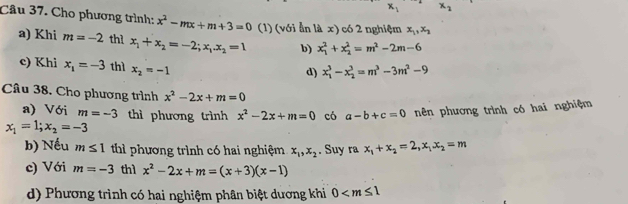 x_1 x_2
Câu 37. Cho phương trình: x^2-mx+m+3=0 (1) (với ẫn là x) có 2 nghiệm x_1, x_2
a) Khi m=-2 thì x_1+x_2=-2; x_1. x_2=1 b) x_1^(2+x_2^2=m^2)-2m-6
c) Khi x_1=-3 thì x_2=-1
d) x_1^(3-x_2^3=m^3)-3m^2-9
Câu 38. Cho phương trình x^2-2x+m=0
a) Với m=-3 thì phương trình x^2-2x+m=0 có a-b+c=0 nên phương trình có hai nghiệm
x_1=1; x_2=-3
b) Nếu m≤ 1 thì phương trình có hai nghiệm x_1, x_2. Suy ra x_1+x_2=2, x_1x_2=m
c) Với m=-3 thì x^2-2x+m=(x+3)(x-1)
d) Phương trình có hai nghiệm phân biệt dương khi 0