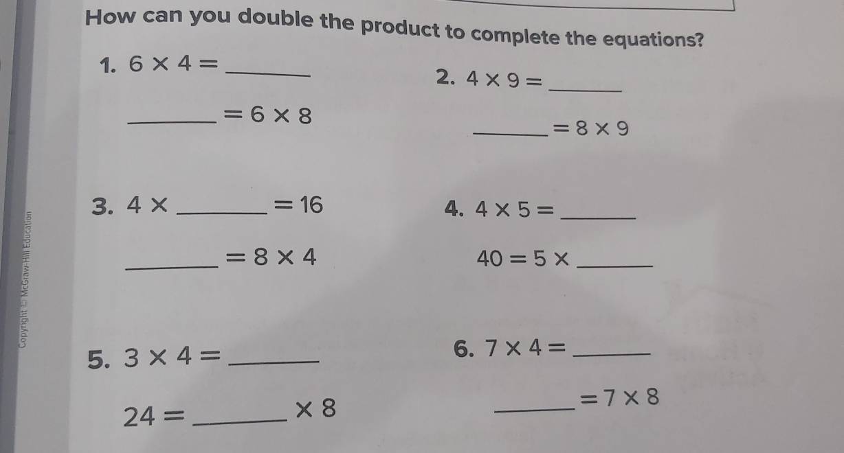 How can you double the product to complete the equations? 
1. 6* 4= _ 
2. 4* 9= _ 
_ =6* 8
_ =8* 9
3. 4* _  =16 4. 4* 5= _ 
ξ 
_ =8* 4
40=5* _ 
5. 3* 4= _6. 7* 4= _
24= _
* 8
_
=7* 8