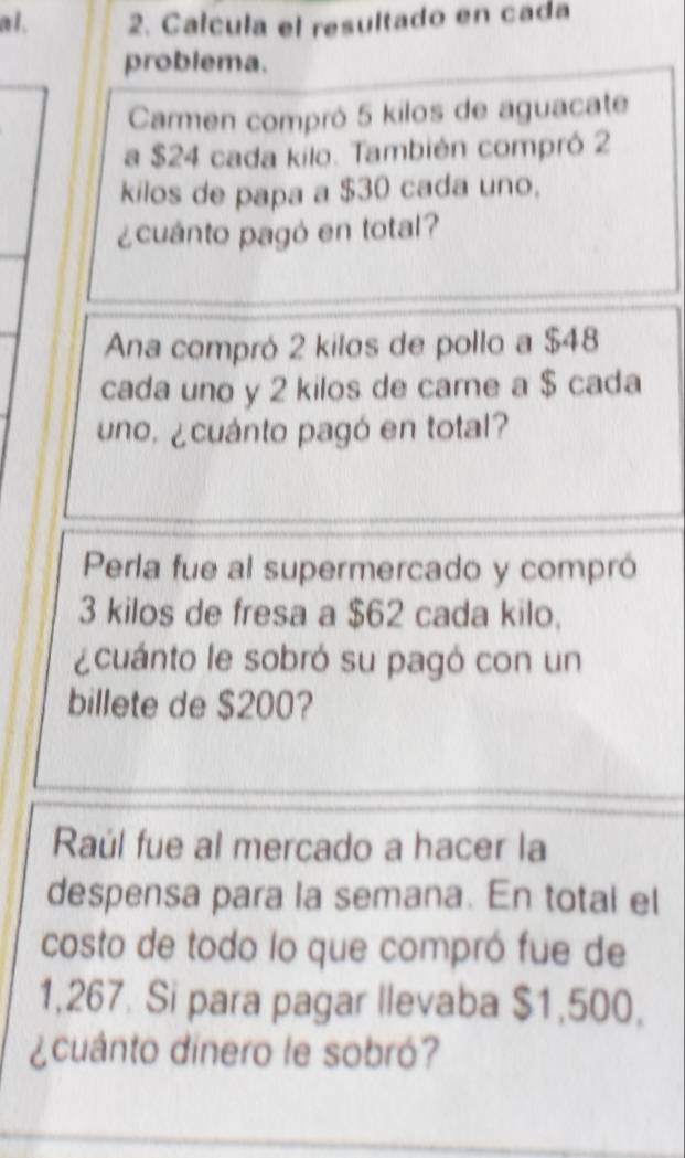 a l . 2. Calcula el resultado en cada 
problema. 
Carmen compró 5 kilos de aguacate 
a $24 cada kilo. También compró 2
kilos de papa a $30 cada uno. 
¿cuánto pagó en total? 
Ana compró 2 kilos de pollo a $48
cada uno y 2 kilos de carne a $ cada 
uno, ¿cuánto pagó en total? 
Perla fue al supermercado y compró
3 kilos de fresa a $62 cada kilo, 
¿cuánto le sobró su pagó con un 
billete de $200? 
Raúl fue al mercado a hacer la 
despensa para la semana. En total el 
costo de todo lo que compró fue de
1,267. Si para pagar llevaba $1,500, 
¿cuánto dinero le sobró?