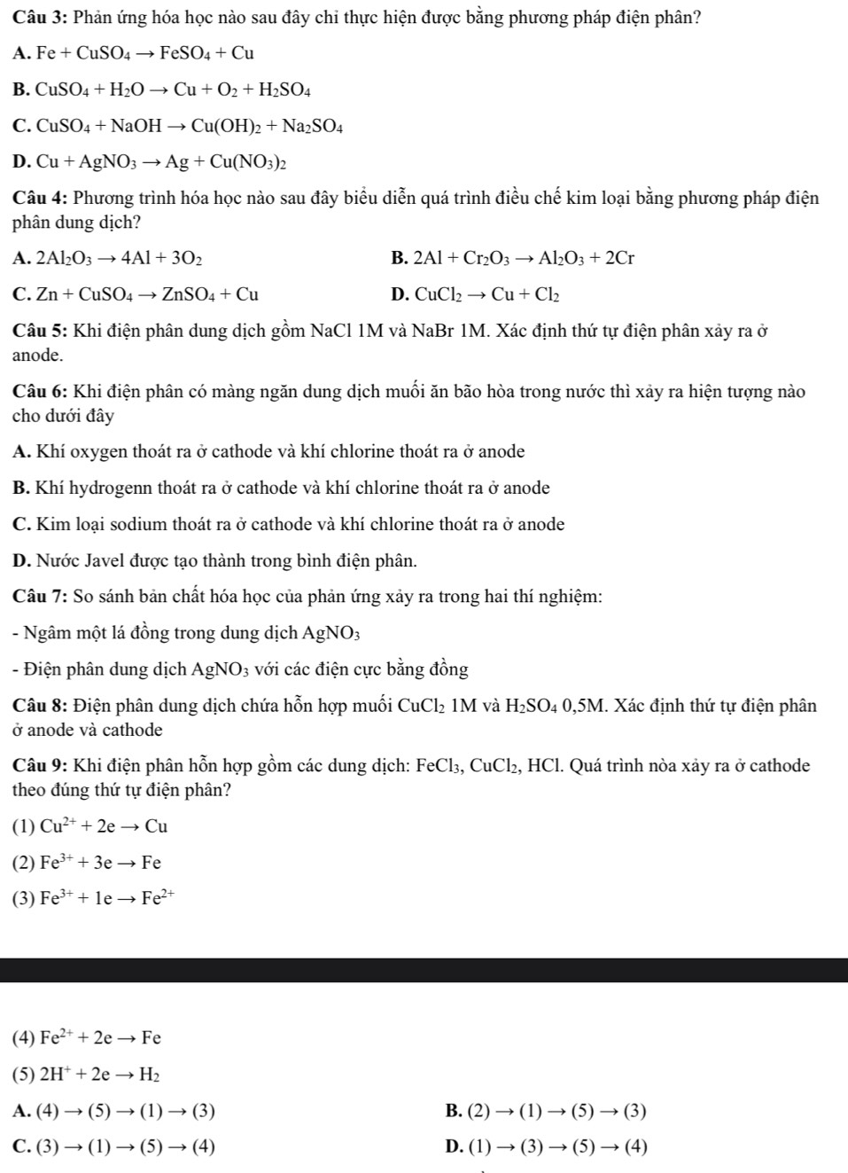 Phản ứng hóa học nào sau đây chỉ thực hiện được bằng phương pháp điện phân?
A. Fe+CuSO_4to FeSO_4+Cu
B. CuSO_4+H_2Oto Cu+O_2+H_2SO_4
C. CuSO_4+NaOHto Cu(OH)_2+Na_2SO_4
D. Cu+AgNO_3to Ag+Cu(NO_3)_2
Câu 4: Phương trình hóa học nào sau đây biểu diễn quá trình điều chế kim loại bằng phương pháp điện
phân dung dịch?
A. 2Al_2O_3to 4Al+3O_2 B. 2Al+Cr_2O_3to Al_2O_3+2Cr
C. Zn+CuSO_4to ZnSO_4+Cu D. CuCl_2to Cu+Cl_2
Câu 5: Khi điện phân dung dịch gồm NaCl 1M và NaBr 1M. Xác định thứ tự điện phân xảy ra ở
anode.
Câu 6: Khi điện phân có màng ngăn dung dịch muối ăn bão hòa trong nước thì xảy ra hiện tượng nào
cho dưới đây
A. Khí oxygen thoát ra ở cathode và khí chlorine thoát ra ở anode
B. Khí hydrogenn thoát ra ở cathode và khí chlorine thoát ra ở anode
C. Kim loại sodium thoát ra ở cathode và khí chlorine thoát ra ở anode
D. Nước Javel được tạo thành trong bình điện phân.
Câu 7: So sánh bản chất hóa học của phản ứng xảy ra trong hai thí nghiệm:
- Ngâm một lá đồng trong dung dịch A gNO_3
- Điện phân dung dịch AgNO_3 với các điện cực bằng đồng
Câu 8: Điện phân dung dịch chứa hỗn hợp muối CuCl_21M và H_2SO_40,5M. Xác định thứ tự điện phân
ở anode và cathode
Câu 9: Khi điện phân hỗn hợp gồm các dung dịch: FeCl₃, CuCl₂, HCl. Quá trình nòa xảy ra ở cathode
theo đúng thứ tự điện phân?
(1) Cu^(2+)+2eto Cu
(2) Fe^(3+)+3eto Fe
(3) Fe^(3+)+1eto Fe^(2+)
(4) Fe^(2+)+2eto Fe
(5) 2H^++2eto H_2
A. (4)to (5)to (1)to (3) B. (2)to (1)to (5)to (3)
C. (3)to (1)to (5)to (4) D. (1)to (3)to (5)to (4)