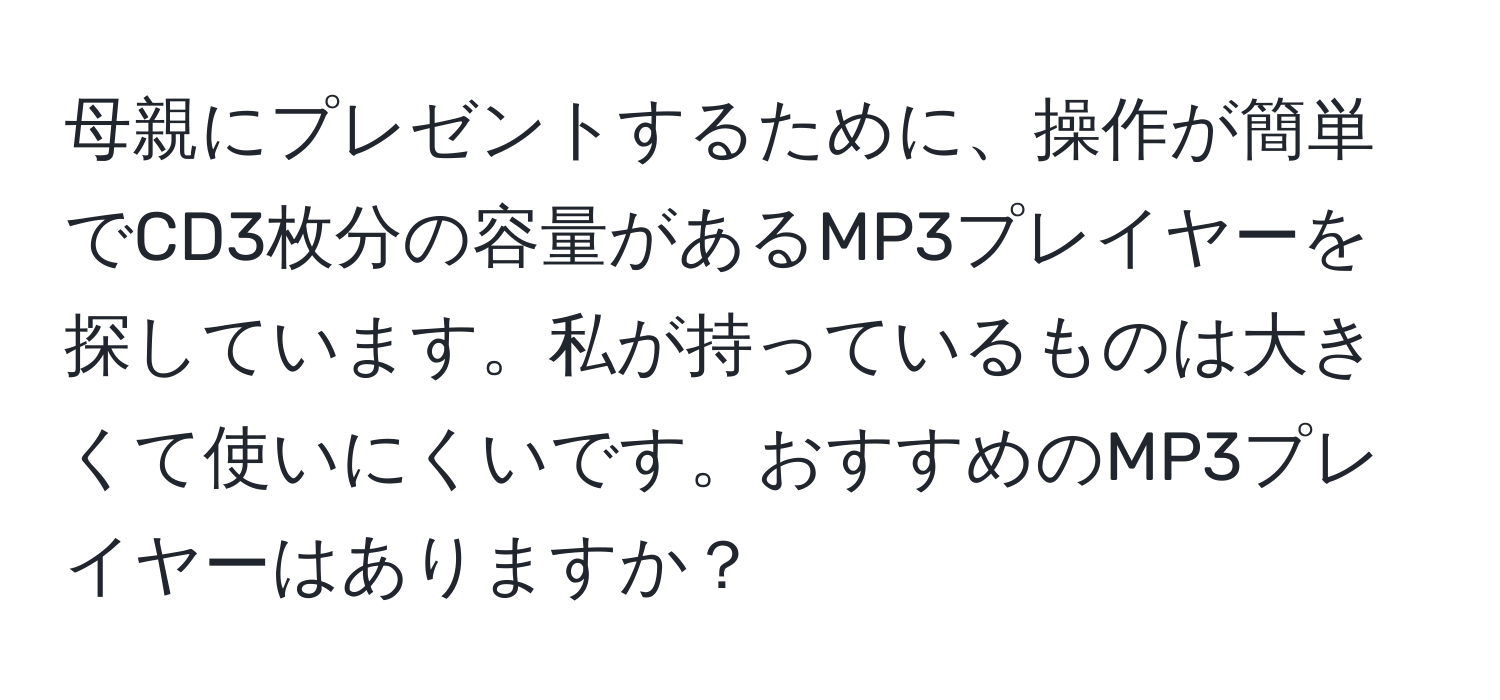 母親にプレゼントするために、操作が簡単でCD3枚分の容量があるMP3プレイヤーを探しています。私が持っているものは大きくて使いにくいです。おすすめのMP3プレイヤーはありますか？