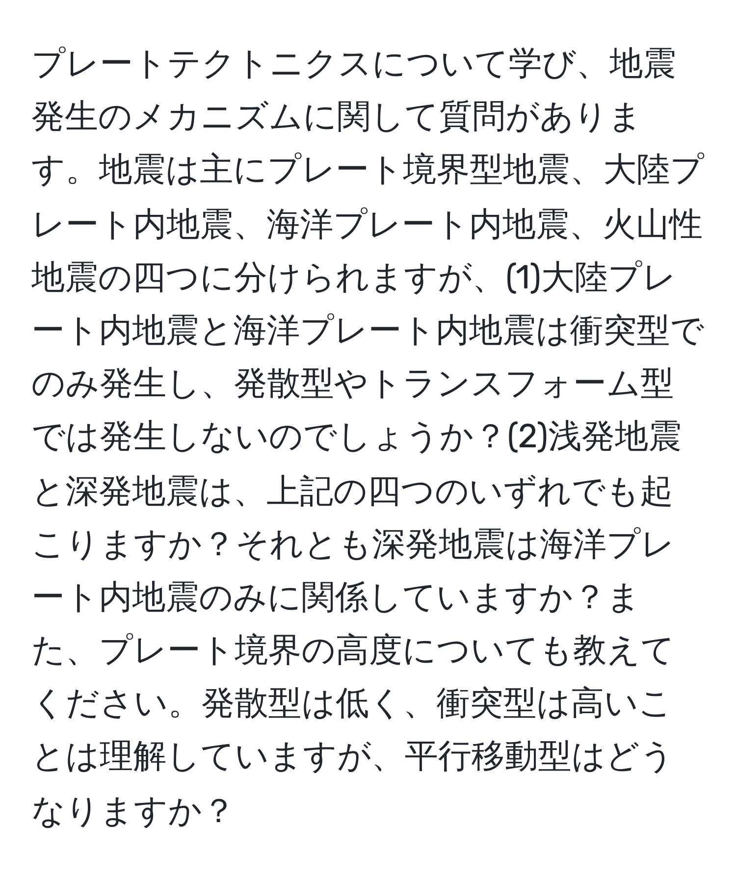 プレートテクトニクスについて学び、地震発生のメカニズムに関して質問があります。地震は主にプレート境界型地震、大陸プレート内地震、海洋プレート内地震、火山性地震の四つに分けられますが、(1)大陸プレート内地震と海洋プレート内地震は衝突型でのみ発生し、発散型やトランスフォーム型では発生しないのでしょうか？(2)浅発地震と深発地震は、上記の四つのいずれでも起こりますか？それとも深発地震は海洋プレート内地震のみに関係していますか？また、プレート境界の高度についても教えてください。発散型は低く、衝突型は高いことは理解していますが、平行移動型はどうなりますか？