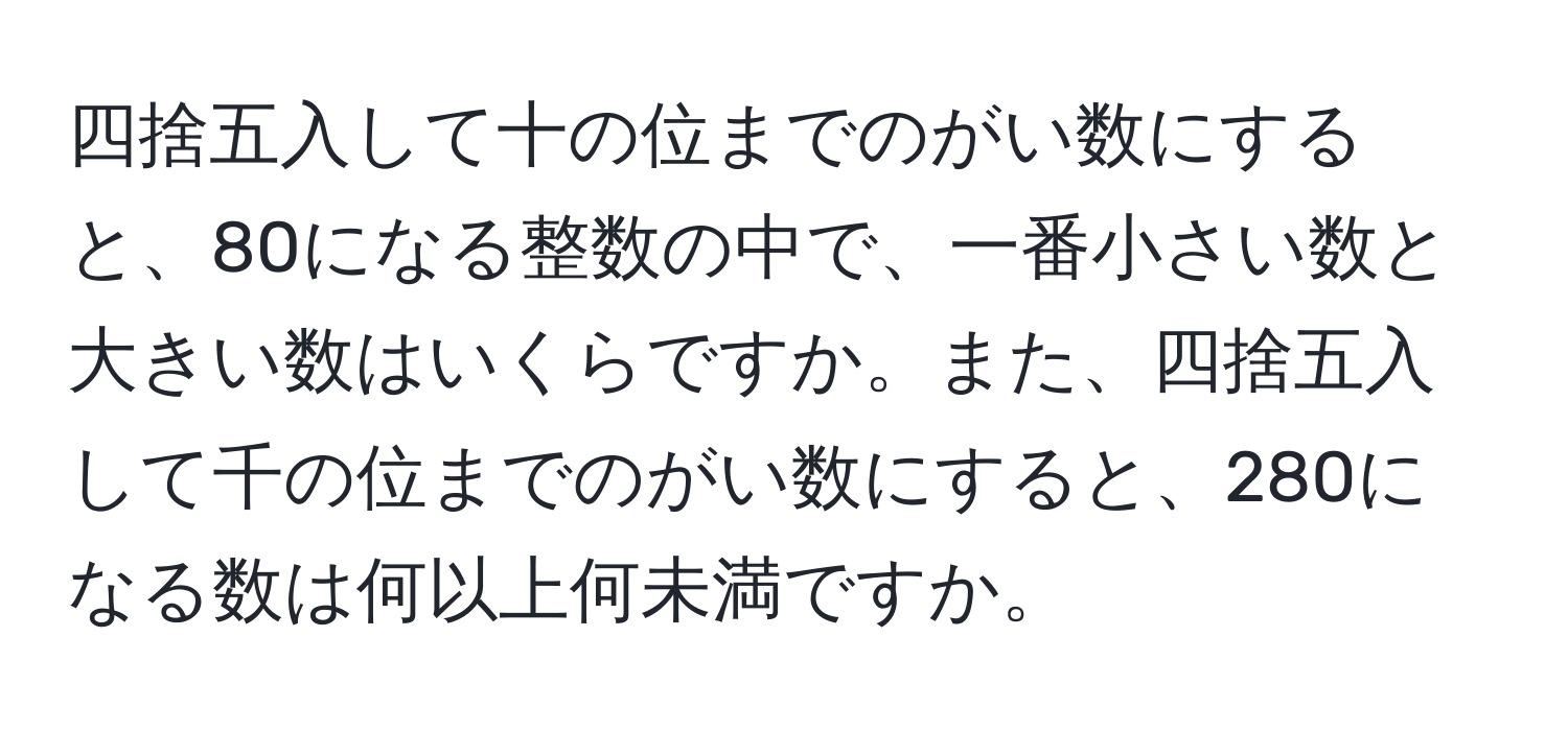 四捨五入して十の位までのがい数にすると、80になる整数の中で、一番小さい数と大きい数はいくらですか。また、四捨五入して千の位までのがい数にすると、280になる数は何以上何未満ですか。