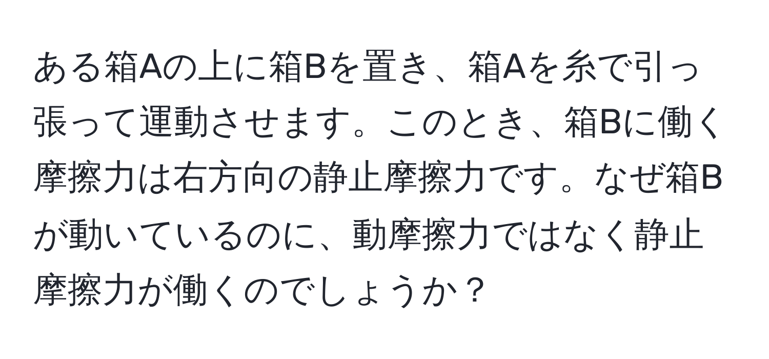 ある箱Aの上に箱Bを置き、箱Aを糸で引っ張って運動させます。このとき、箱Bに働く摩擦力は右方向の静止摩擦力です。なぜ箱Bが動いているのに、動摩擦力ではなく静止摩擦力が働くのでしょうか？