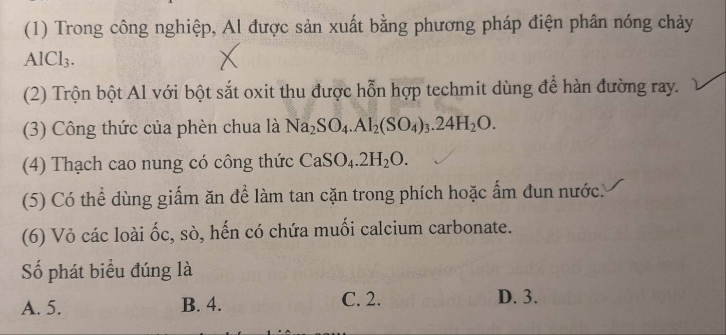 (1) Trong công nghiệp, Al được sản xuất bằng phương pháp điện phân nóng chảy
AlCl_3. 
(2) Trộn bột Al với bột sắt oxit thu được hỗn hợp techmit dùng để hàn đường ray.
(3) Công thức của phèn chua là Na_2SO_4.Al_2(SO_4)_3.24H_2O. 
(4) Thạch cao nung có công thức CaSO_4.2H_2O. 
(5) Có thể dùng giấm ăn để làm tan cặn trong phích hoặc ấm đun nước.
(6) Vỏ các loài ốc, sò, hến có chứa muối calcium carbonate.
Số phát biểu đúng là
A. 5. B. 4. C. 2.
D. 3.