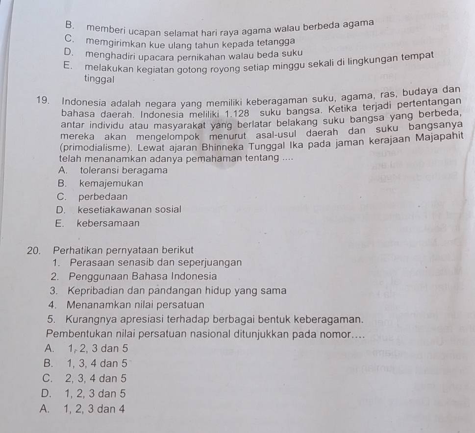 B. memberi ucapan selamat hari raya agama walau berbeda agama
C. memgirimkan kue ulang tahun kepada tetangga
D. menghadiri upacara pernikahan walau beda suku
E. melakukan kegiatan gotong royong setiap minggu sekali di lingkungan tempat
tinggal
19. Indonesia adalah negara yang memiliki keberagaman suku, agama, ras, budaya dan
bahasa daerah. Indonesia meliliki 1. 128 suku bangsa. Ketika terjadi pertentangan
antar individu atau masyarakat yang berlatar belakang suku bangsa yang berbeda,
mereka akan mengelompok menurut asal-usul daerah dan suku bangsanya
(primodialisme). Lewat ajaran Bhinneka Tunggal Ika pada jaman kerajaan Majapahit
telah menanamkan adanya pemahaman tentang ....
A. toleransi beragama
B. kemajemukan
C. perbedaan
D. kesetiakawanan sosial
E. kebersamaan
20. Perhatikan pernyataan berikut
1. Perasaan senasib dan seperjuangan
2. Penggunaan Bahasa Indonesia
3. Kepribadian dan pandangan hidup yang sama
4. Menanamkan nilai persatuan
5. Kurangnya apresiasi terhadap berbagai bentuk keberagaman.
Pembentukan nilai persatuan nasional ditunjukkan pada nomor....
A. 1, 2, 3 dan 5
B. 1, 3, 4 dan 5
C. 2, 3, 4 dan 5
D. 1, 2, 3 dan 5
A. 1, 2, 3 dan 4