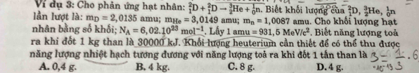 Vi dụ 3: Cho phản ứng hạt nhân: _1^(2D+_1^2Dto _2^3He+_0^1n. . Biết khối lượng của _1^2D, _2^3He, _0^1n
lần lượt là: m_D)=2,0135 amu; m_He=3,0149 amu; m_n=1,0087 amu. Cho khối lượng hạt
nhân bằng số khối; N_A=6,02.10^(23)mol^(-1). Lấy 1 amu =931,5MeV/c^2. Biết năng lượng toả
ra khi đốt 1 kg than là 30000 kJ. Khối lượng heuterium cần thiết để có thể thu được
năng lượng nhiệt hạch tương đương với năng lượng toả ra khi đốt 1 tấn than là
A. 0,4 g. B, 4 kg. C. 8 g. D. 4 g.