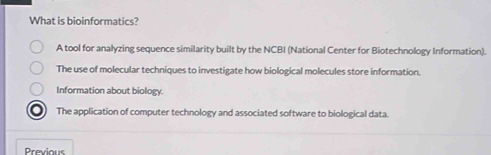 What is bioinformatics?
A tool for analyzing sequence similarity built by the NCBI (National Center for Biotechnology Information).
The use of molecular techniques to investigate how biological molecules store information.
Information about biology.
The application of computer technology and associated software to biological data.
Previous